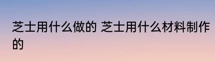 芝士用什么做的 芝士用什么材料制作的