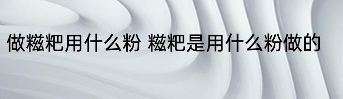 做糍粑用什么粉 糍粑是用什么粉做的
