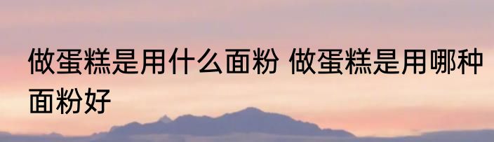 做蛋糕是用什么面粉 做蛋糕是用哪种面粉好