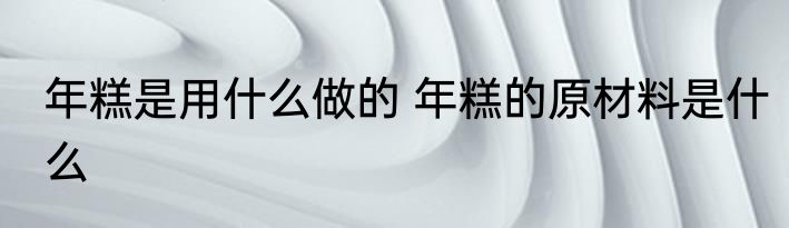 年糕是用什么做的 年糕的原材料是什么