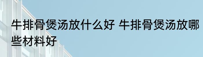 牛排骨煲汤放什么好 牛排骨煲汤放哪些材料好
