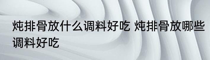 炖排骨放什么调料好吃 炖排骨放哪些调料好吃