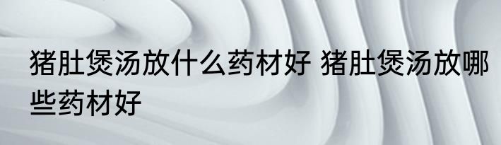 猪肚煲汤放什么药材好 猪肚煲汤放哪些药材好