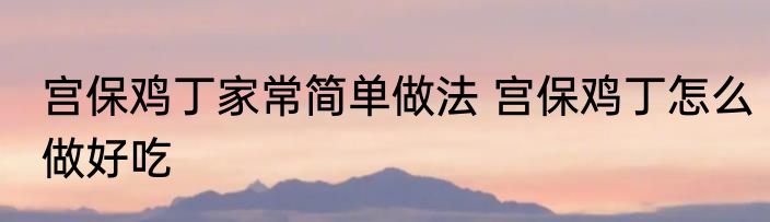 宫保鸡丁家常简单做法 宫保鸡丁怎么做好吃