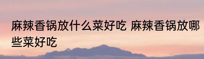 麻辣香锅放什么菜好吃 麻辣香锅放哪些菜好吃