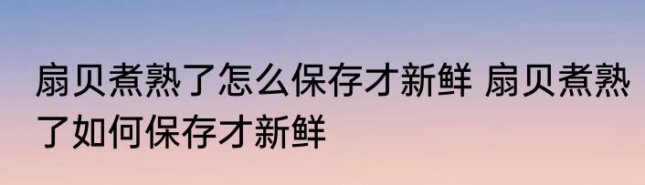 扇贝煮熟了怎么保存才新鲜 扇贝煮熟了如何保存才新鲜