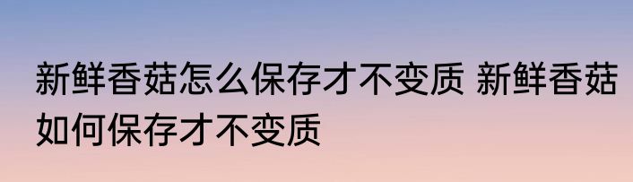 新鲜香菇怎么保存才不变质 新鲜香菇如何保存才不变质