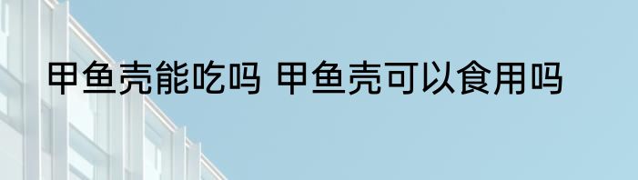 甲鱼壳能吃吗 甲鱼壳可以食用吗