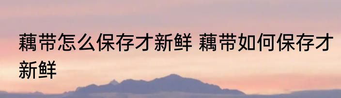 藕带怎么保存才新鲜 藕带如何保存才新鲜