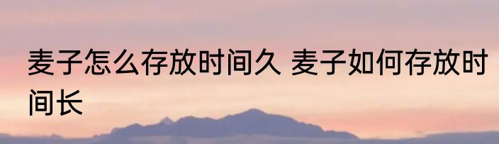 麦子怎么存放时间久 麦子如何存放时间长