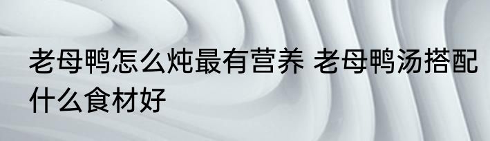 老母鸭怎么炖最有营养 老母鸭汤搭配什么食材好