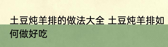 土豆炖羊排的做法大全 土豆炖羊排如何做好吃