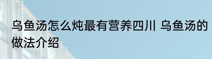 乌鱼汤怎么炖最有营养四川 乌鱼汤的做法介绍