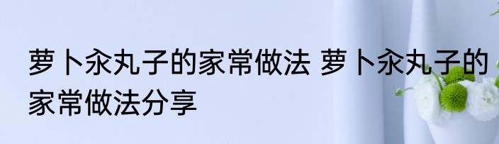 萝卜汆丸子的家常做法 萝卜汆丸子的家常做法分享