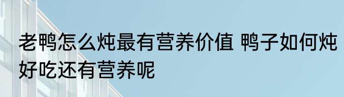 老鸭怎么炖最有营养价值 鸭子如何炖好吃还有营养呢