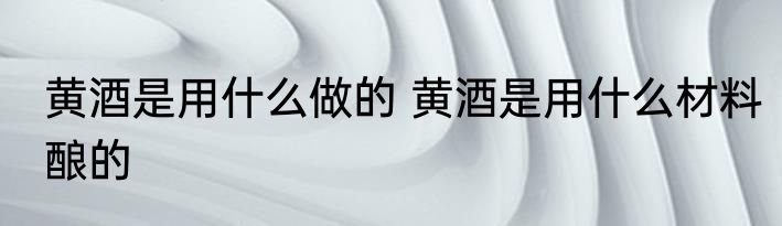 黄酒是用什么做的 黄酒是用什么材料酿的