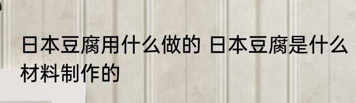 日本豆腐用什么做的 日本豆腐是什么材料制作的