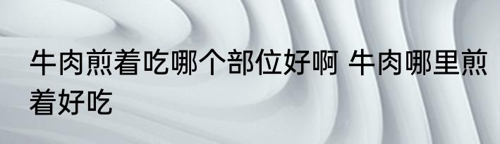 牛肉煎着吃哪个部位好啊 牛肉哪里煎着好吃