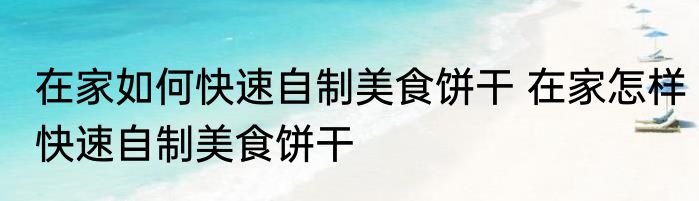在家如何快速自制美食饼干 在家怎样快速自制美食饼干