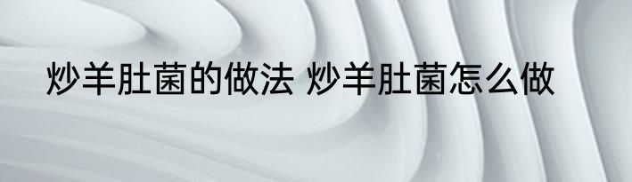 炒羊肚菌的做法 炒羊肚菌怎么做