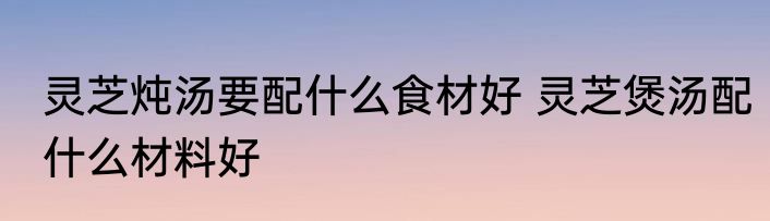 灵芝炖汤要配什么食材好 灵芝煲汤配什么材料好