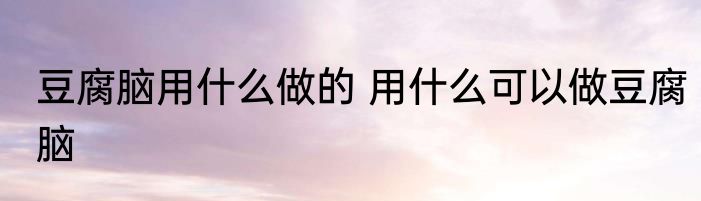 豆腐脑用什么做的 用什么可以做豆腐脑