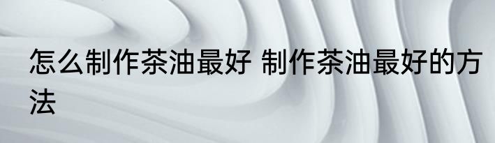 怎么制作茶油最好 制作茶油最好的方法