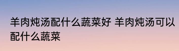 羊肉炖汤配什么蔬菜好 羊肉炖汤可以配什么蔬菜