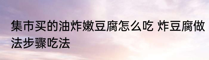 集市买的油炸嫩豆腐怎么吃 炸豆腐做法步骤吃法