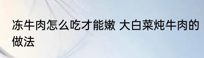 冻牛肉怎么吃才能嫩 大白菜炖牛肉的做法
