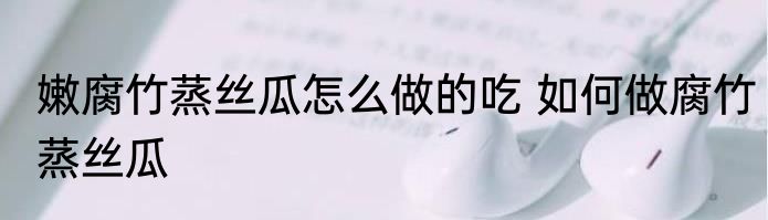 嫩腐竹蒸丝瓜怎么做的吃 如何做腐竹蒸丝瓜