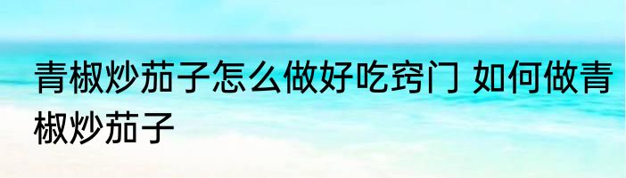 青椒炒茄子怎么做好吃窍门 如何做青椒炒茄子