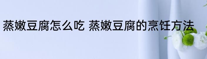 蒸嫩豆腐怎么吃 蒸嫩豆腐的烹饪方法