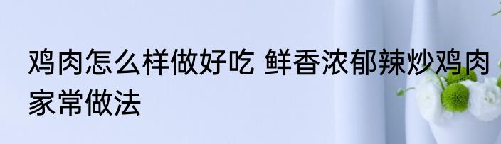 鸡肉怎么样做好吃 鲜香浓郁辣炒鸡肉家常做法