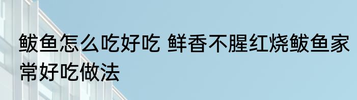 鲅鱼怎么吃好吃 鲜香不腥红烧鲅鱼家常好吃做法