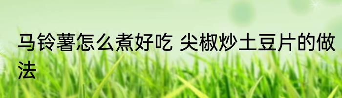 马铃薯怎么煮好吃 尖椒炒土豆片的做法