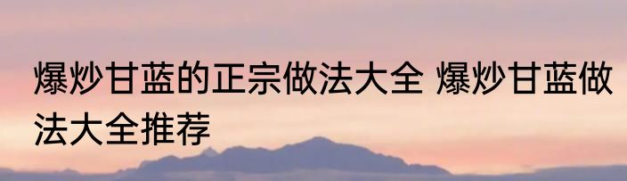 爆炒甘蓝的正宗做法大全 爆炒甘蓝做法大全推荐