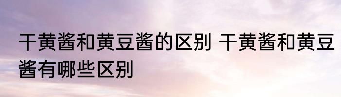 干黄酱和黄豆酱的区别 干黄酱和黄豆酱有哪些区别