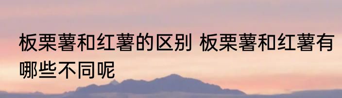 板栗薯和红薯的区别 板栗薯和红薯有哪些不同呢