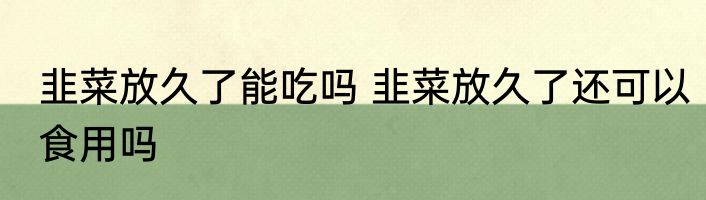 韭菜放久了能吃吗 韭菜放久了还可以食用吗