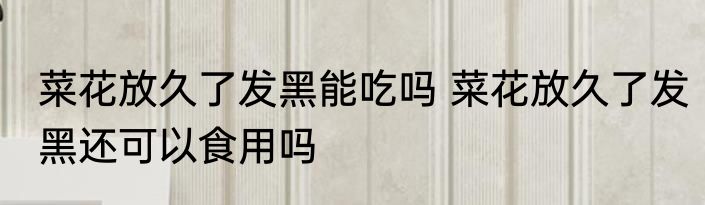 菜花放久了发黑能吃吗 菜花放久了发黑还可以食用吗