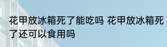 花甲放冰箱死了能吃吗 花甲放冰箱死了还可以食用吗