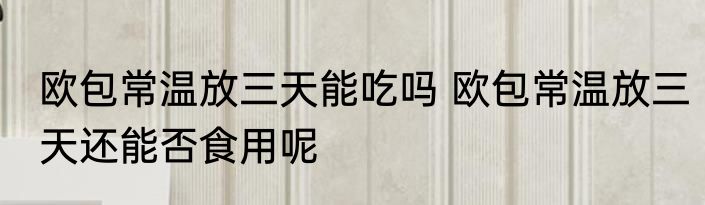 欧包常温放三天能吃吗 欧包常温放三天还能否食用呢