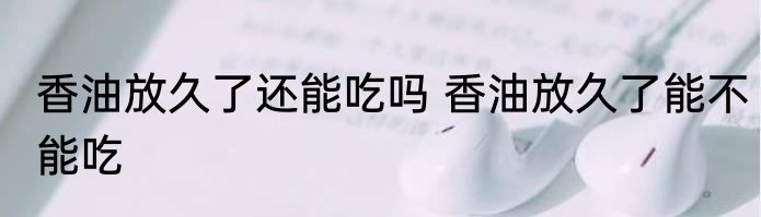 香油放久了还能吃吗 香油放久了能不能吃