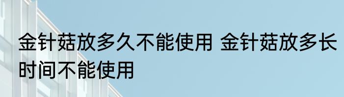 金针菇放多久不能使用 金针菇放多长时间不能使用