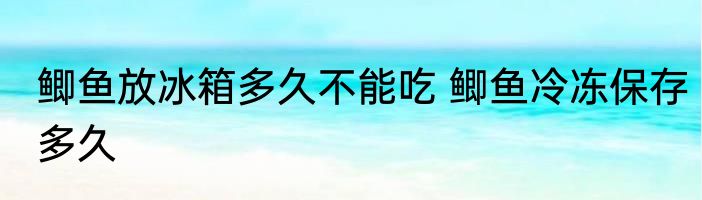 鲫鱼放冰箱多久不能吃 鲫鱼冷冻保存多久