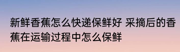 新鲜香蕉怎么快递保鲜好 采摘后的香蕉在运输过程中怎么保鲜