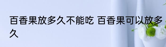 百香果放多久不能吃 百香果可以放多久