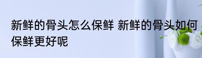 新鲜的骨头怎么保鲜 新鲜的骨头如何保鲜更好呢