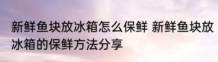 新鲜鱼块放冰箱怎么保鲜 新鲜鱼块放冰箱的保鲜方法分享